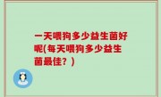 一天喂狗多少益生菌好呢(每天喂狗多少益生菌最佳？)