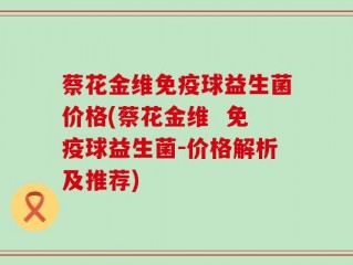 蔡花金维免疫球益生菌价格(蔡花金维  免疫球益生菌-价格解析及推荐)