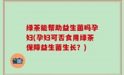 绿茶能帮助益生菌吗孕妇(孕妇可否食用绿茶保障益生菌生长？)