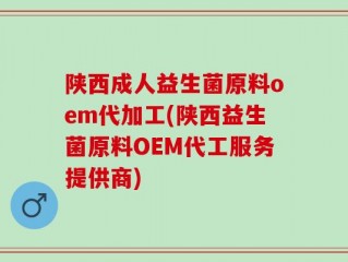 陕西成人益生菌原料oem代加工(陕西益生菌原料OEM代工服务提供商)