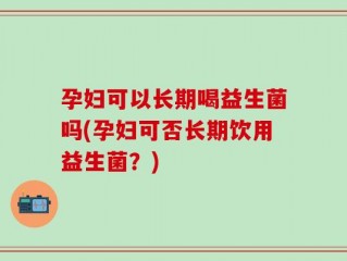 孕妇可以长期喝益生菌吗(孕妇可否长期饮用益生菌？)