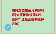 如何选益生菌片的好坏呢(如何挑选优质益生菌片？这是正确的选择方法)