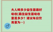 大人喝多少益生菌最好吸收(最佳益生菌吸收量是多少？建议每日饮用量为…)