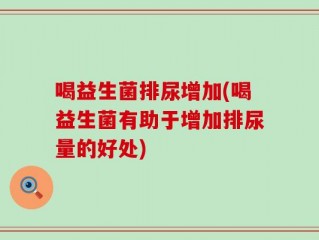 喝益生菌排尿增加(喝益生菌有助于增加排尿量的好处)