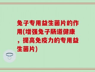 兔子专用益生菌片的作用(增强兔子肠道健康，提高免疫力的专用益生菌片)