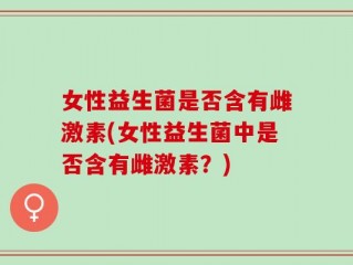 女性益生菌是否含有雌激素(女性益生菌中是否含有雌激素？)