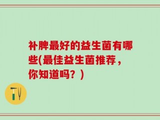 补脾最好的益生菌有哪些(最佳益生菌推荐，你知道吗？)