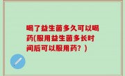 喝了益生菌多久可以喝药(服用益生菌多长时间后可以服用药？)