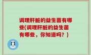 调理肝脏的益生菌有哪些(调理肝脏的益生菌有哪些，你知道吗？)