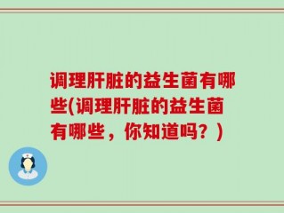 调理肝脏的益生菌有哪些(调理肝脏的益生菌有哪些，你知道吗？)