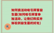 如何搞活动吸引顾客益生菌(如何吸引顾客参加活动，让他们购买并体验到益生菌的好处)