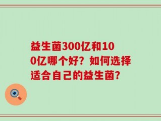 益生菌300亿和100亿哪个好？如何选择适合自己的益生菌？