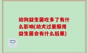 幼狗益生菌吃多了有什么影响(幼犬过量服用益生菌会有什么后果)