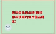 医院益生菌品牌(医院推荐使用的益生菌品牌名)
