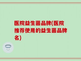 医院益生菌品牌(医院推荐使用的益生菌品牌名)