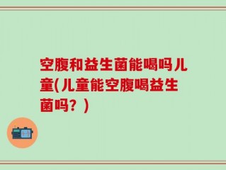 空腹和益生菌能喝吗儿童(儿童能空腹喝益生菌吗？)