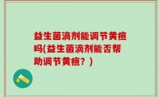 益生菌滴剂能调节黄疸吗(益生菌滴剂能否帮助调节黄疸？)