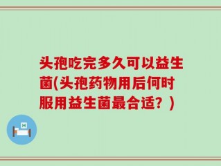 头孢吃完多久可以益生菌(头孢药物用后何时服用益生菌最合适？)