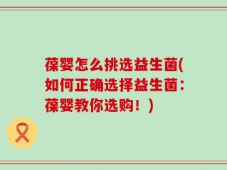 葆婴怎么挑选益生菌(如何正确选择益生菌：葆婴教你选购！)