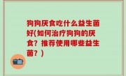 狗狗厌食吃什么益生菌好(如何治疗狗狗的厌食？推荐使用哪些益生菌？)