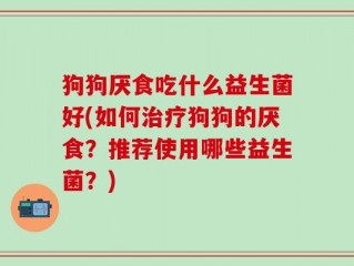 狗狗厌食吃什么益生菌好(如何治疗狗狗的厌食？推荐使用哪些益生菌？)