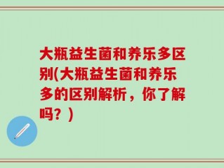 大瓶益生菌和养乐多区别(大瓶益生菌和养乐多的区别解析，你了解吗？)