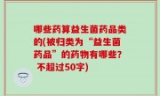 哪些药算益生菌药品类的(被归类为“益生菌药品”的药物有哪些？ 