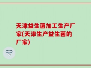天津益生菌加工生产厂家(天津生产益生菌的厂家)