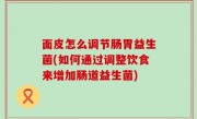 面皮怎么调节肠胃益生菌(如何通过调整饮食来增加肠道益生菌)