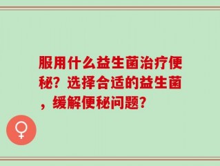 服用什么益生菌治疗便秘？选择合适的益生菌，缓解便秘问题？