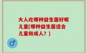 大人吃哪种益生菌好呢儿童(哪种益生菌适合儿童和成人？)