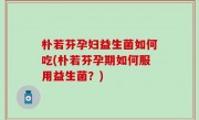 朴若芬孕妇益生菌如何吃(朴若芬孕期如何服用益生菌？)