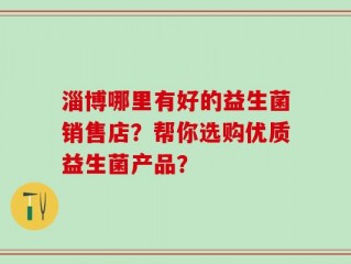 淄博哪里有好的益生菌销售店？帮你选购优质益生菌产品？