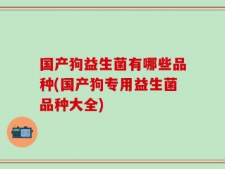 国产狗益生菌有哪些品种(国产狗专用益生菌品种大全)