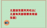 儿童益生菌天天吃么(儿童每天都需要食用益生菌)