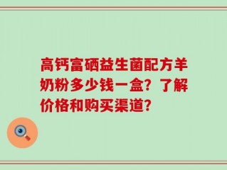高钙富硒益生菌配方羊奶粉多少钱一盒？了解价格和购买渠道？
