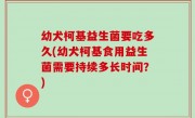 幼犬柯基益生菌要吃多久(幼犬柯基食用益生菌需要持续多长时间？)