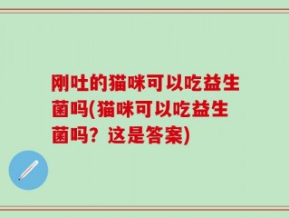 刚吐的猫咪可以吃益生菌吗(猫咪可以吃益生菌吗？这是答案)