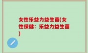 女性乐益力益生菌(女性保健：乐益力益生菌)
