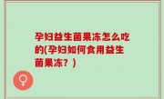 孕妇益生菌果冻怎么吃的(孕妇如何食用益生菌果冻？)