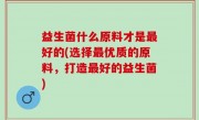 益生菌什么原料才是最好的(选择最优质的原料，打造最好的益生菌)