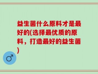 益生菌什么原料才是最好的(选择最优质的原料，打造最好的益生菌)
