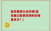 益生菌漱口水价格(益生菌口腔漱洗液的价格是多少？)