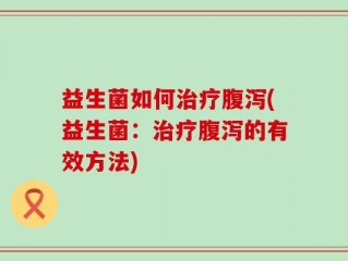 益生菌如何治疗腹泻(益生菌：治疗腹泻的有效方法)