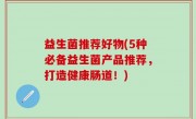 益生菌推荐好物(5种必备益生菌产品推荐，打造健康肠道！)