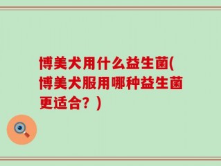 博美犬用什么益生菌(博美犬服用哪种益生菌更适合？)