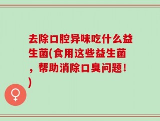 去除口腔异味吃什么益生菌(食用这些益生菌，帮助消除口臭问题！)