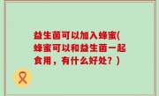 益生菌可以加入蜂蜜(蜂蜜可以和益生菌一起食用，有什么好处？)