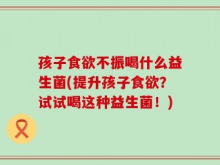 孩子食欲不振喝什么益生菌(提升孩子食欲？试试喝这种益生菌！)