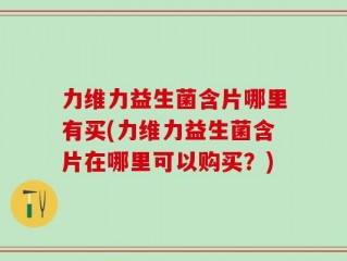 力维力益生菌含片哪里有买(力维力益生菌含片在哪里可以购买？)